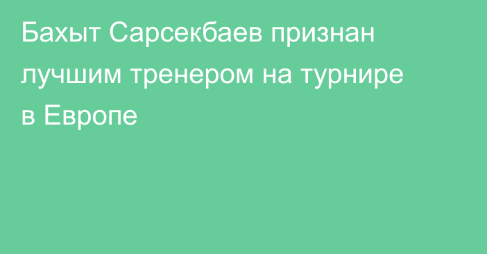 Бахыт Сарсекбаев признан лучшим тренером на турнире в Европе