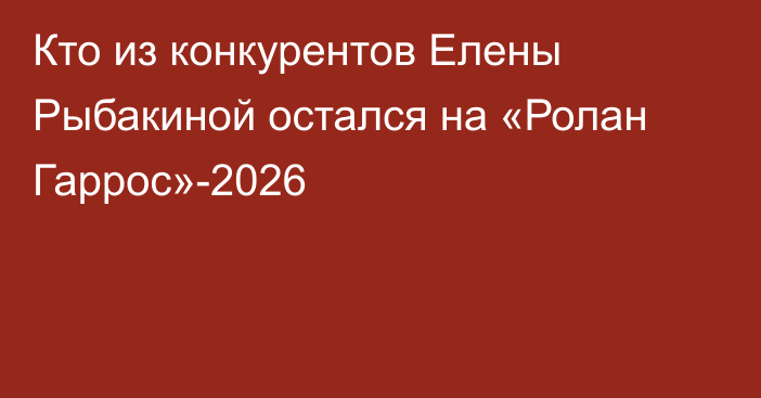 Кто из конкурентов Елены Рыбакиной остался на «Ролан Гаррос»-2026