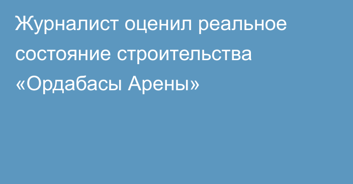 Журналист оценил реальное состояние строительства «Ордабасы Арены»