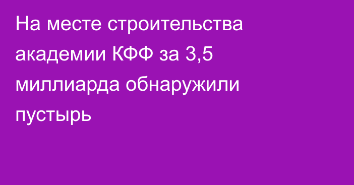 На месте строительства академии КФФ за 3,5 миллиарда обнаружили пустырь