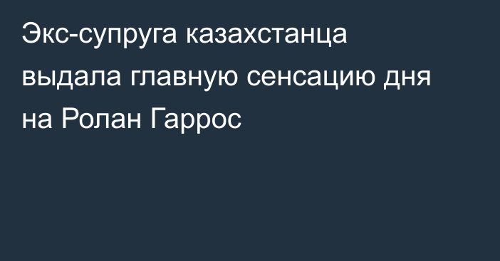 Экс-супруга казахстанца выдала главную сенсацию дня на Ролан Гаррос