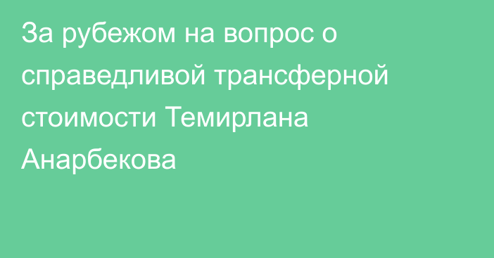 За рубежом на вопрос о справедливой трансферной стоимости Темирлана Анарбекова