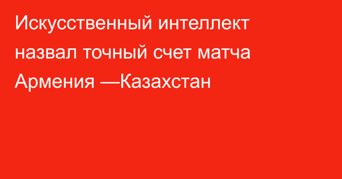Искусственный интеллект назвал точный счет матча Армения —Казахстан