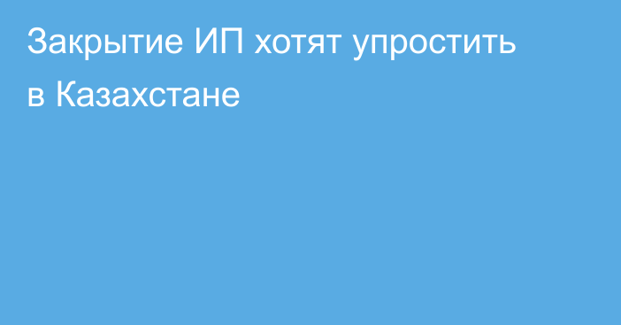 Закрытие ИП хотят упростить в Казахстане