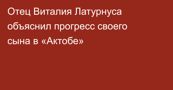 Отец Виталия Латурнуса объяснил прогресс своего сына в «Актобе»