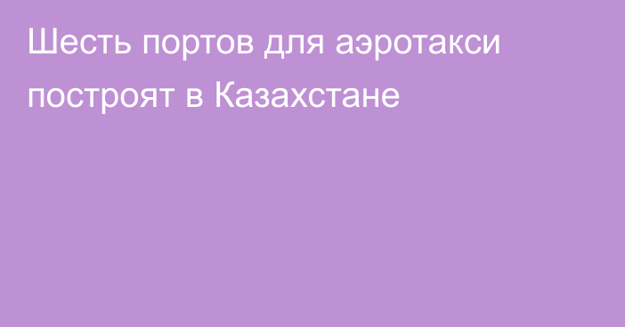 Шесть портов для аэротакси построят в Казахстане 