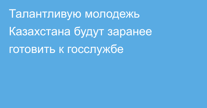 Талантливую молодежь Казахстана будут заранее готовить к госслужбе