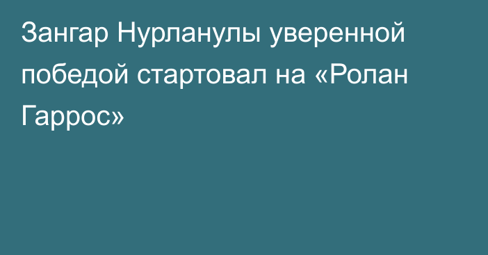 Зангар Нурланулы уверенной победой стартовал на «Ролан Гаррос»