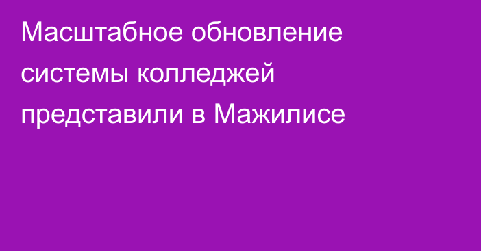 Масштабное обновление системы колледжей представили в Мажилисе
