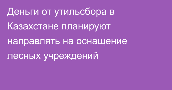 Деньги от утильсбора в Казахстане планируют направлять на оснащение лесных учреждений