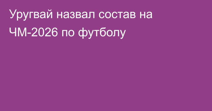 Уругвай назвал состав на ЧМ-2026 по футболу
