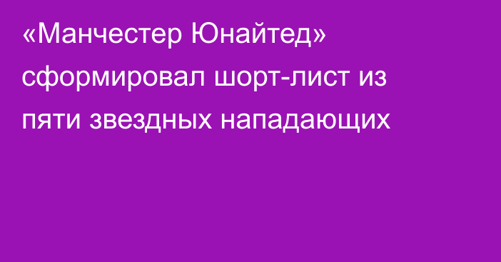 «Манчестер Юнайтед» сформировал шорт-лист из пяти звездных нападающих