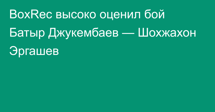 BoxRec высоко оценил бой Батыр Джукембаев — Шохжахон Эргашев