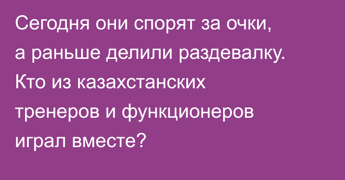 Сегодня они спорят за очки, а раньше делили раздевалку. Кто из казахстанских тренеров и функционеров играл вместе?