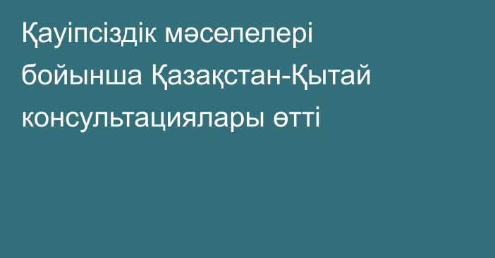 Қауіпсіздік мәселелері бойынша Қазақстан-Қытай консультациялары өтті