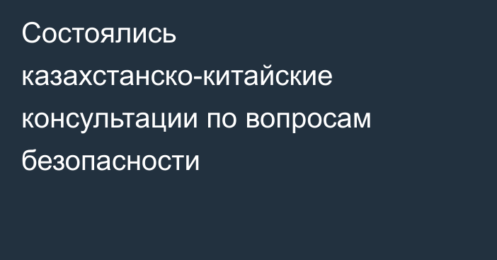 Состоялись казахстанско-китайские консультации по вопросам безопасности