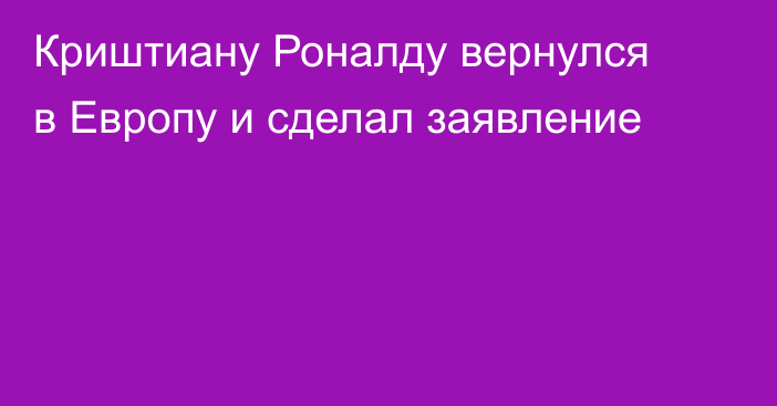 Криштиану Роналду вернулся в Европу и сделал заявление