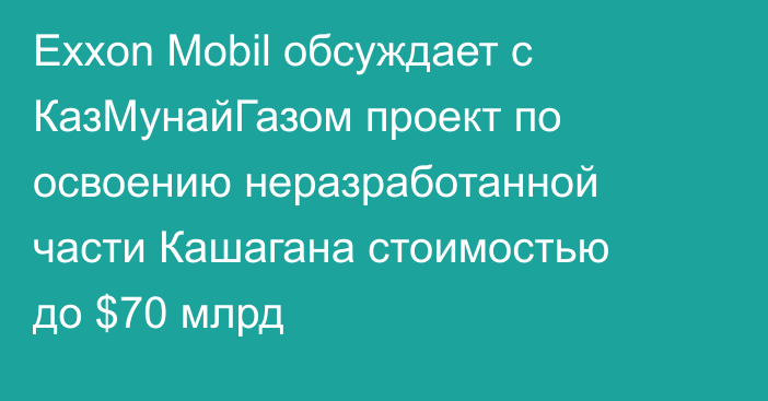Exxon Mobil обсуждает с КазМунайГазом проект по освоению неразработанной части Кашагана стоимостью до $70 млрд