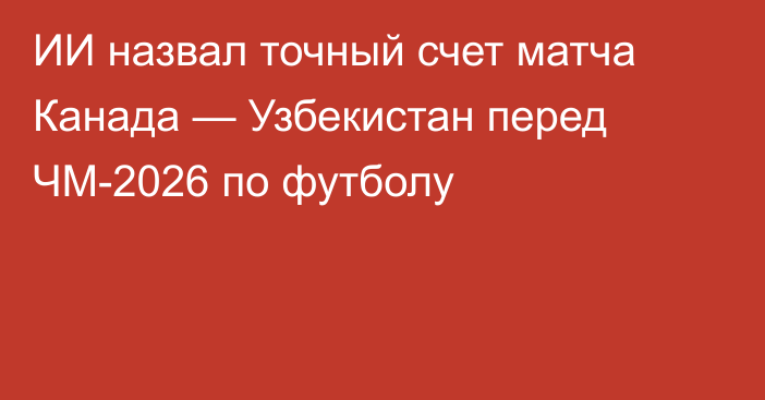 ИИ назвал точный счет матча Канада — Узбекистан перед ЧМ-2026 по футболу