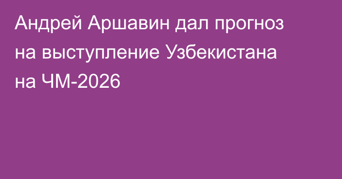 Андрей Аршавин дал прогноз на выступление Узбекистана на ЧМ-2026