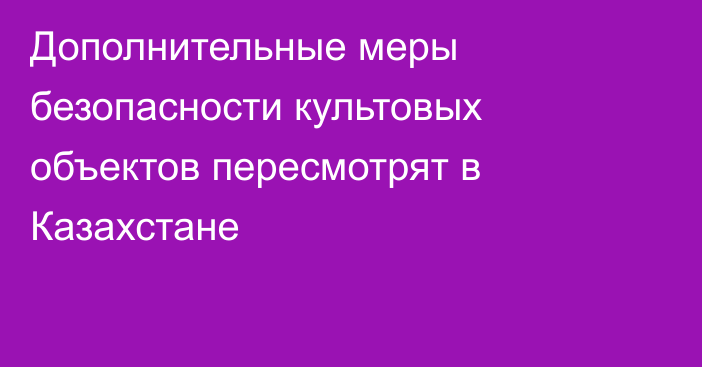 Дополнительные меры безопасности культовых объектов пересмотрят в Казахстане