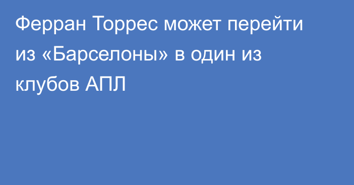 Ферран Торрес может перейти из «Барселоны» в один из клубов АПЛ