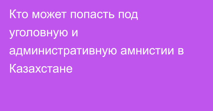 Кто может попасть под уголовную и административную амнистии в Казахстане