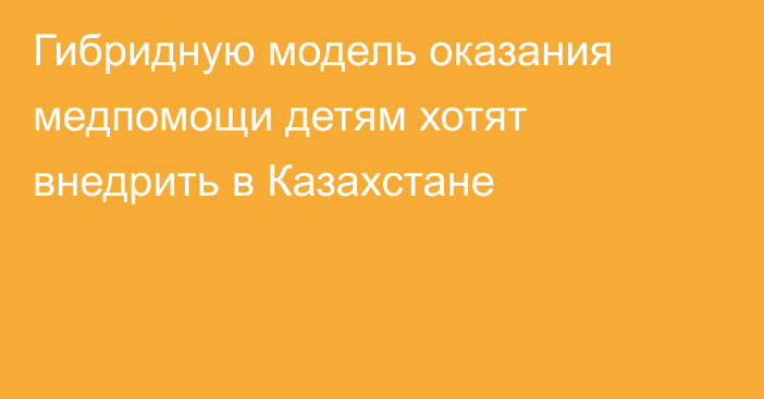 Гибридную модель оказания медпомощи детям хотят внедрить в Казахстане