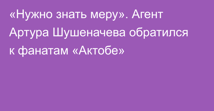 «Нужно знать меру». Агент Артура Шушеначева обратился к фанатам «Актобе»