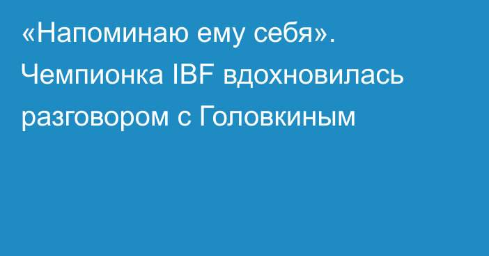 «Напоминаю ему себя». Чемпионка IBF вдохновилась разговором с Головкиным