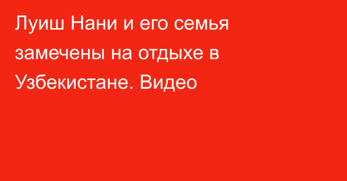 Луиш Нани и его семья замечены на отдыхе в Узбекистане. Видео