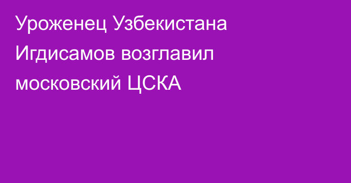 Уроженец Узбекистана Игдисамов возглавил московский ЦСКА