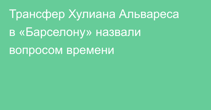 Трансфер Хулиана Альвареса в «Барселону» назвали вопросом времени