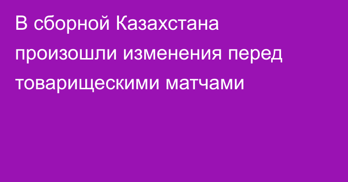 В сборной Казахстана произошли изменения перед товарищескими матчами