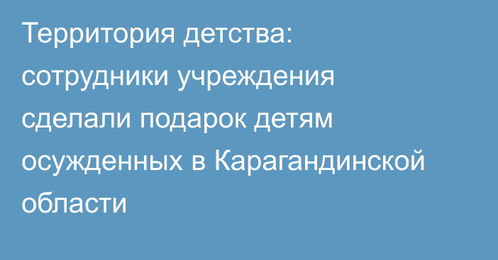 Территория детства: сотрудники учреждения сделали подарок детям осужденных в Карагандинской области