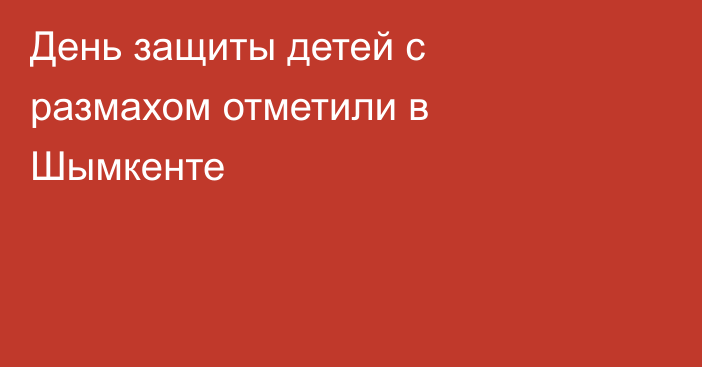 День защиты детей с размахом отметили в Шымкенте