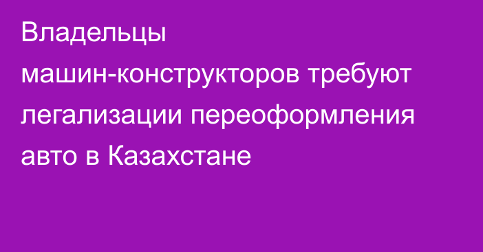 Владельцы машин-конструкторов требуют легализации переоформления авто в Казахстане