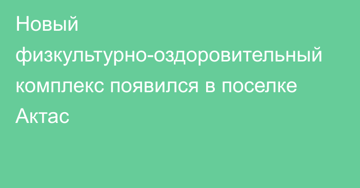 Новый физкультурно-оздоровительный комплекс появился в поселке Актас