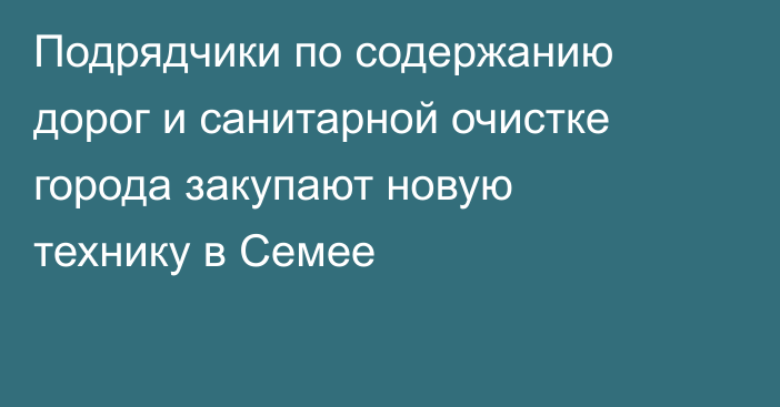 Подрядчики по содержанию дорог и санитарной очистке города закупают новую технику в Семее