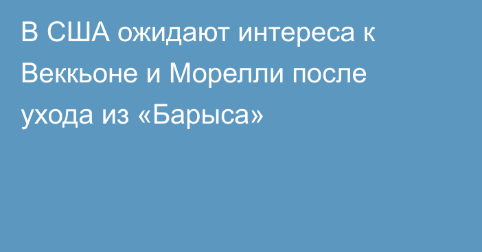 В США ожидают интереса к Веккьоне и Морелли после ухода из «Барыса»