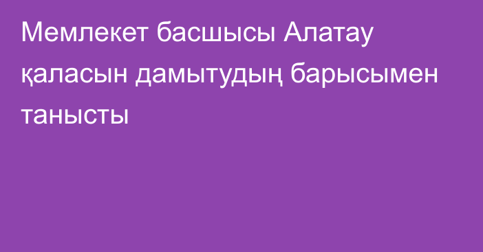 Мемлекет басшысы Алатау қаласын дамытудың барысымен танысты
