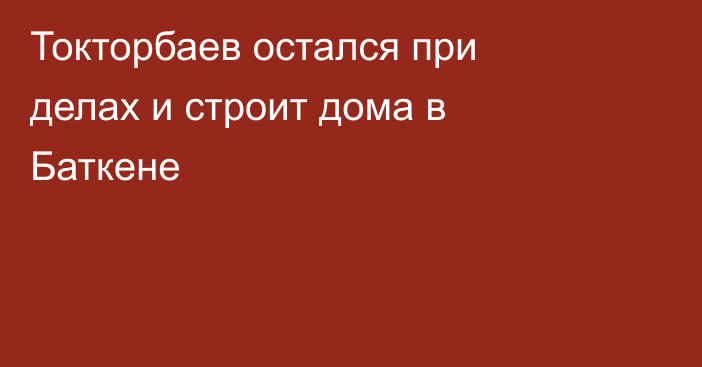 Токторбаев остался при делах и строит дома в Баткене