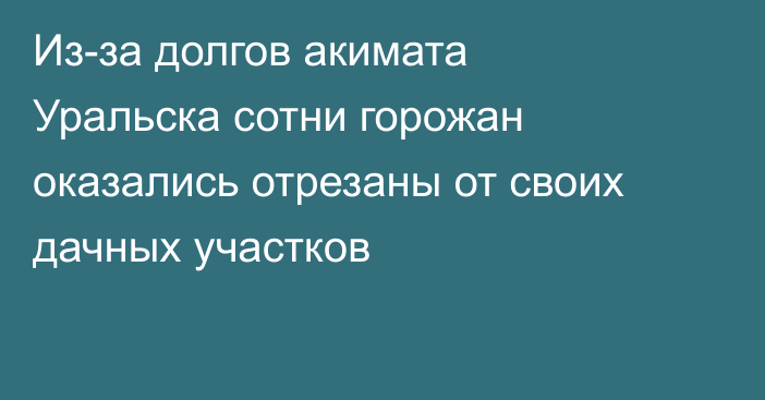 Из-за долгов акимата Уральска сотни горожан оказались отрезаны от своих дачных участков