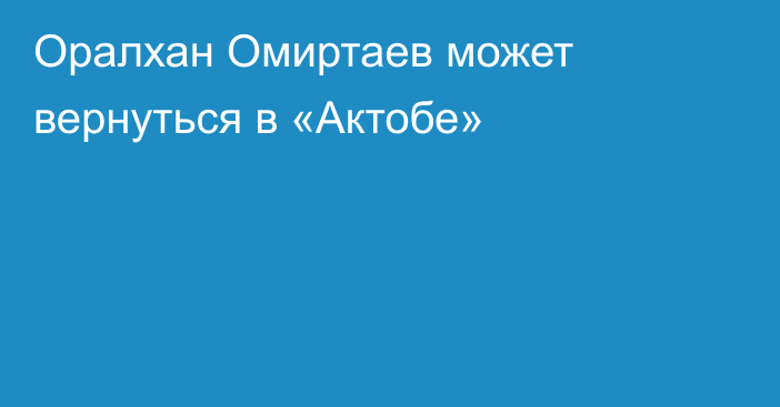 Оралхан Омиртаев может вернуться в «Актобе»