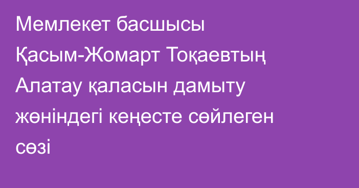 Мемлекет басшысы Қасым-Жомарт Тоқаевтың Алатау қаласын дамыту жөніндегі кеңесте сөйлеген сөзі