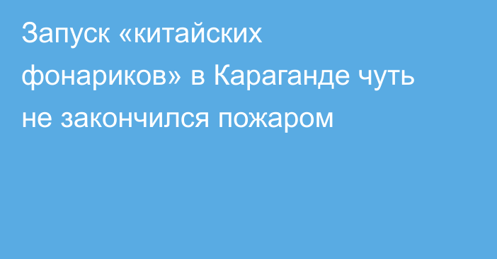 Запуск «китайских фонариков» в Караганде чуть не закончился пожаром