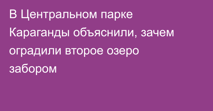В Центральном парке Караганды объяснили, зачем оградили второе озеро забором
