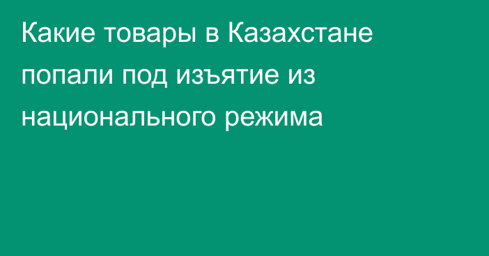 Какие товары в Казахстане попали под изъятие из национального режима