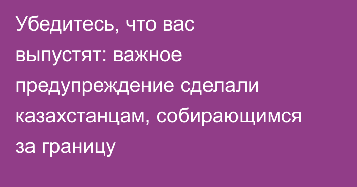 Убедитесь, что вас выпустят: важное предупреждение сделали казахстанцам, собирающимся за границу