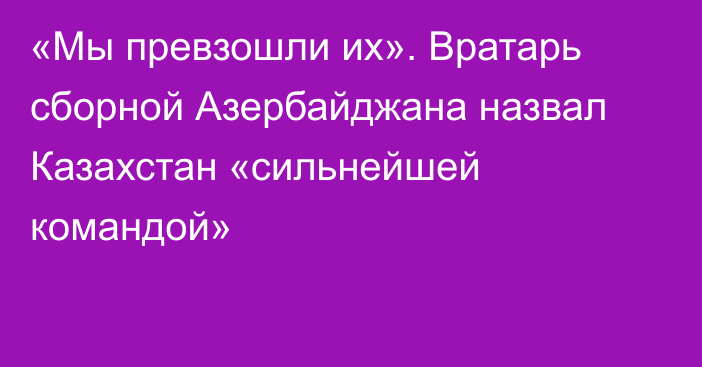 «Мы превзошли их». Вратарь сборной Азербайджана назвал Казахстан «сильнейшей командой»